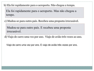 b) Ela foi rapidamente para o aeroporto. Não chegou a tempo.
c) Mudou-se para outro país. Recebeu uma proposta irrecusável.
d) Viajo de carro uma vez por ano. Viajo de avião três vezes ao ano.
Ela foi rapidamente para o aeroporto. Mas não chegou a
tempo.
Mudou-se para outro país. E recebeu uma proposta
irrecusável.
Viajo de carro uma vez por ano. E viajo de avião três vezes por ano.
 