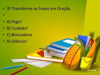 • 3º Transforme as frases em Oração. 
• 
• A) Fogo! 
• B) Cuidado! 
• C) Brincadeira 
• D) Silêncio! 
 