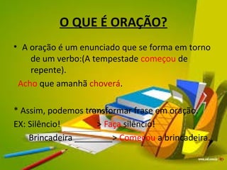 O QUE É ORAÇÃO? 
• A oração é um enunciado que se forma em torno 
de um verbo:(A tempestade começou de 
repente). 
Acho que amanhã choverá. 
* Assim, podemos transformar frase em oração. 
EX: Silêncio! > Faça silêncio! 
Brincadeira ________> Começou a brincadeira. 
 