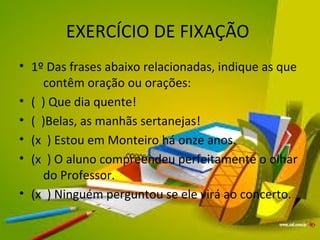 EXERCÍCIO DE FIXAÇÃO 
• 1º Das frases abaixo relacionadas, indique as que 
contêm oração ou orações: 
• ( ) Que dia quente! 
• ( )Belas, as manhãs sertanejas! 
• (x ) Estou em Monteiro há onze anos. 
• (x ) O aluno compreendeu perfeitamente o olhar 
do Professor. 
• (x ) Ninguém perguntou se ele virá ao concerto. 
 