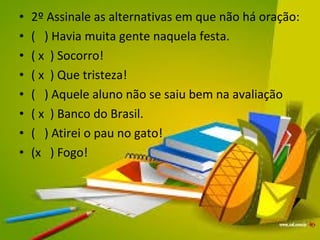 • 2º Assinale as alternativas em que não há oração: 
• ( ) Havia muita gente naquela festa. 
• ( x ) Socorro! 
• ( x ) Que tristeza! 
• ( ) Aquele aluno não se saiu bem na avaliação 
• ( x ) Banco do Brasil. 
• ( ) Atirei o pau no gato! 
• (x ) Fogo! 
