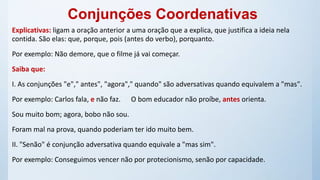 Explicativas: ligam a oração anterior a uma oração que a explica, que justifica a ideia nela
contida. São elas: que, porque, pois (antes do verbo), porquanto.
Por exemplo: Não demore, que o filme já vai começar.
Saiba que:
I. As conjunções "e"," antes", "agora"," quando" são adversativas quando equivalem a "mas".
Por exemplo: Carlos fala, e não faz. O bom educador não proíbe, antes orienta.
Sou muito bom; agora, bobo não sou.
Foram mal na prova, quando poderiam ter ido muito bem.
II. "Senão" é conjunção adversativa quando equivale a "mas sim".
Por exemplo: Conseguimos vencer não por protecionismo, senão por capacidade.
Conjunções Coordenativas
 