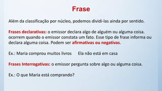 Frase
Além da classificação por núcleo, podemos dividi-las ainda por sentido.
Frases declarativas: o emissor declara algo de alguém ou alguma coisa.
ocorrem quando o emissor constata um fato. Esse tipo de frase informa ou
declara alguma coisa. Podem ser afirmativas ou negativas.
Ex.: Maria comprou muitos livros Ela não está em casa
Frases Interrogativas: o emissor pergunta sobre algo ou alguma coisa.
Ex.: O que Maria está comprando?
 