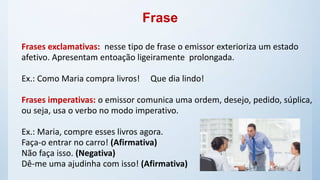 Frase
Frases exclamativas: nesse tipo de frase o emissor exterioriza um estado
afetivo. Apresentam entoação ligeiramente prolongada.
Ex.: Como Maria compra livros! Que dia lindo!
Frases imperativas: o emissor comunica uma ordem, desejo, pedido, súplica,
ou seja, usa o verbo no modo imperativo.
Ex.: Maria, compre esses livros agora.
Faça-o entrar no carro! (Afirmativa)
Não faça isso. (Negativa)
Dê-me uma ajudinha com isso! (Afirmativa)
 