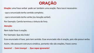 ORAÇÃO
Oração: uma frase verbal pode ser também uma oração. Para isso é necessário:
- que o enunciado tenha sentido completo;
- que o enunciado tenha verbo (ou locução verbal).
Por Exemplo: Camila terminou a leitura do livro.
Atenção:
Nem toda frase é oração.
Por Exemplo: Que dia lindo!
Esse enunciado é frase, pois tem sentido. Esse enunciado não é oração, pois não possui verbo.
Assim, não possuem estrutura sintática, portanto não são orações, frases como:
Socorro! - Com Licença! - Que rapaz ignorante!
 