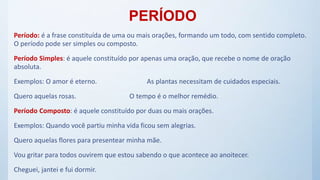 PERÍODO
Período: é a frase constituída de uma ou mais orações, formando um todo, com sentido completo.
O período pode ser simples ou composto.
Período Simples: é aquele constituído por apenas uma oração, que recebe o nome de oração
absoluta.
Exemplos: O amor é eterno. As plantas necessitam de cuidados especiais.
Quero aquelas rosas. O tempo é o melhor remédio.
Período Composto: é aquele constituído por duas ou mais orações.
Exemplos: Quando você partiu minha vida ficou sem alegrias.
Quero aquelas flores para presentear minha mãe.
Vou gritar para todos ouvirem que estou sabendo o que acontece ao anoitecer.
Cheguei, jantei e fui dormir.
 