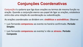 Conjunções Coordenativas
Conjunção é a palavra que liga duas orações ou termos de mesma função na
oração. Quando a conjunção exerce seu papel de ligar as orações, estabelece
entre elas uma relação de coordenação ou subordinação.
As orações coordenadas se dividem em: sindéticas e assindéticas. Observe:
• Luiz Fernando compareceu ao evento no horário confirmado. Período
Simples
• Luiz Fernando compareceu ao evento/ e não se atrasou. Período
Composto
 