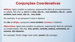 Aditivas: ligam orações ou palavras, expressando ideia de acrescentamento
ou adição. São elas: e, nem (= e não), não só... mas também, não só... como
também, bem como, não só... mas ainda.
Por exemplo: A sua pesquisa é clara e objetiva.
Ela não só dirigiu a pesquisa/ como também escreveu o relatório.
Adversativas: ligam duas orações ou palavras, expressando ideia de contraste
ou compensação. São elas: mas, porém, contudo, todavia, entretanto, no
entanto, não obstante.
Por exemplo: Tentei chegar mais cedo,/ porém não consegui.
Conjunções Coordenativas
 