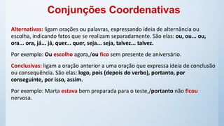 Alternativas: ligam orações ou palavras, expressando ideia de alternância ou
escolha, indicando fatos que se realizam separadamente. São elas: ou, ou... ou,
ora... ora, já... já, quer... quer, seja... seja, talvez... talvez.
Por exemplo: Ou escolho agora,/ou fico sem presente de aniversário.
Conclusivas: ligam a oração anterior a uma oração que expressa ideia de conclusão
ou consequência. São elas: logo, pois (depois do verbo), portanto, por
conseguinte, por isso, assim.
Por exemplo: Marta estava bem preparada para o teste,/portanto não ficou
nervosa.
Conjunções Coordenativas
 