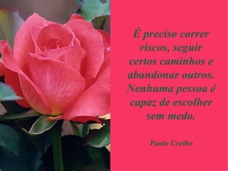 É preciso correr riscos, seguir certos caminhos e abandonar outros. Nenhuma pessoa é capaz de escolher sem medo. Paulo Coelho 
