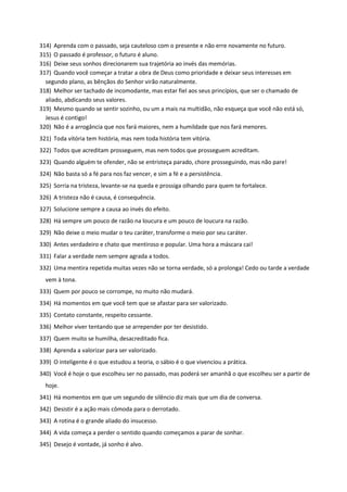 314) Aprenda com o passado, seja cauteloso com o presente e não erre novamente no futuro.
315) O passado é professor, o futuro é aluno.
316) Deixe seus sonhos direcionarem sua trajetória ao invés das memórias.
317) Quando você começar a tratar a obra de Deus como prioridade e deixar seus interesses em
segundo plano, as bênçãos do Senhor virão naturalmente.
318) Melhor ser tachado de incomodante, mas estar fiel aos seus princípios, que ser o chamado de
aliado, abdicando seus valores.
319) Mesmo quando se sentir sozinho, ou um a mais na multidão, não esqueça que você não está só,
Jesus é contigo!
320) Não é a arrogância que nos fará maiores, nem a humildade que nos fará menores.
321) Toda vitória tem história, mas nem toda história tem vitória.
322) Todos que acreditam prosseguem, mas nem todos que prosseguem acreditam.
323) Quando alguém te ofender, não se entristeça parado, chore prosseguindo, mas não pare!
324) Não basta só a fé para nos faz vencer, e sim a fé e a persistência.
325) Sorria na tristeza, levante-se na queda e prossiga olhando para quem te fortalece.
326) A tristeza não é causa, é consequência.
327) Solucione sempre a causa ao invés do efeito.
328) Há sempre um pouco de razão na loucura e um pouco de loucura na razão.
329) Não deixe o meio mudar o teu caráter, transforme o meio por seu caráter.
330) Antes verdadeiro e chato que mentiroso e popular. Uma hora a máscara cai!
331) Falar a verdade nem sempre agrada a todos.
332) Uma mentira repetida muitas vezes não se torna verdade, só a prolonga! Cedo ou tarde a verdade
vem à tona.
333) Quem por pouco se corrompe, no muito não mudará.
334) Há momentos em que você tem que se afastar para ser valorizado.
335) Contato constante, respeito cessante.
336) Melhor viver tentando que se arrepender por ter desistido.
337) Quem muito se humilha, desacreditado fica.
338) Aprenda a valorizar para ser valorizado.
339) O inteligente é o que estudou a teoria, o sábio é o que vivenciou a prática.
340) Você é hoje o que escolheu ser no passado, mas poderá ser amanhã o que escolheu ser a partir de
hoje.
341) Há momentos em que um segundo de silêncio diz mais que um dia de conversa.
342) Desistir é a ação mais cômoda para o derrotado.
343) A rotina é o grande aliado do insucesso.
344) A vida começa a perder o sentido quando começamos a parar de sonhar.
345) Desejo é vontade, já sonho é alvo.
 