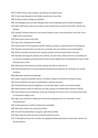 346) É melhor tentar e não conseguir, que desistir sem sequer tentar.
347) O único que não pode ser derrotado é aquele que nunca lutou.
348) O olhar do amor enxerga mais detalhes.
349) Há tribulações que nos trazem bênçãos assim como há bênçãos que nos trazem tribulações.
350) Saber administrar o que Jesus te deu é o que vai determinar se você é merecedor o não de suas
bênçãos.
351) Quando a tristeza tentar tirar o teu sorriso, lembre-se que o choro pode durar uma noite, mas a
alegria vem ao amanhecer.
352) Quem pouco chora muito sofre.
353) Quem tem vontade já tem metade.
354) Muitas vezes minhas perguntas não têm respostas, porque as respostas geram mais perguntas.
355) Quando a incerteza falar mais alto que a convicção, faça uma releitura com a mente aberta.
356) Minhas incertezas não encontram respostas quando minhas memórias falam mais alto.
357) Resposta sem pergunta, bênção sem sacrifício, mar sem vento, vitória sem luta ou escuridão sem
luz, há certas situações que não precisam mostrar muitos detalhes para compreendermos que um lado
não existe sem o outro.
358) Mesmo que você comece só, persista porque você não vai terminar só.
359) Muito planejamento sem ação pode gerar obstáculos que poderiam ser resolvidos com simples
iniciativas.
360) Não espere quando você pode agir.
361) Esperar quando você poderia tomar a iniciativa, é deixar de caminhar em direção à vitória.
362) Os erros devem servir para nos aperfeiçoar e não para nos parar.
363) No barquinho da vida só navegamos se sua vontade estiver na proa e seu medo na popa.
364) Muitos querem evitar os medos de suas vidas, quando na verdade estão evitando as vitórias.
365) Dois equívocos sem fundamento: achar que só porque uma coisa é nova, é necessariamente boa;
ou só porque é antiga é ruim.
366) Diga o que você quiser, desde que no final não se esqueça de dar um "sorrisinho" e dizer:
"brincadeirinha!"
367) A falta de grana é o melhor professor de criatividade.
368) Não existe comida ruim, existe pouca fome.
369) Se você não pode perdoar e esquecer, pelo menos perdoe.
370) Quem fala dos outros pra você, já falou de você pros outros.
371) A felicidade se busca com um olhar mais aguçado da beleza que está em nossa volta e que só nós
não percebemos.
 