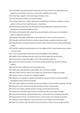 372) A verdadeira busca pela descoberta do grande amor não consiste em sair procurando a cara-
metade ou o par perfeito, mas em ter um novo olhar cuidadoso em sua volta.
373) O bem feito a alguém é como bumerangue atirado ao vento.
374) Sem chuva não há colheita, sem fé não há vitória.
375) O tempo sempre tem a melhor reposta para nossas dúvidas e desejos por mudanças, e sempre
aponta o melhor caminho e alternativa para o nosso futuro.
376) Mantenha seus olhos fixos num ideal sublime e lute sempre pelo seu sonho, pois os fracos
abandonam e só quem luta é digno da vitória.
377) Melhor ser tachado de chato e estar fiel aos seus princípios e valores, que ser o chamado de
bacana, e abdicar de seus valores.
378) Segredo da felicidade: escolha fazer o que te deixa feliz e não só o que lhe traz dinheiro.
379) Vontade e sonho são diferentes, o primeiro é apenas desejo, o segundo é desejo com ação.
380) Quando tiveres a sensação de que estás sozinho, lembre-se que há muitos orando e preocupados
contigo.
381) Quando as angústias da vida tentarem calar a tua alegria, lembre-se que há pessoas que te amam,
e te querem bem.
382) A nata só surge porque se eleva sobre o que é homogêneo. Faça a diferença!
383) Melhor sermos detestados pelo que somos, que reverenciados pelo que não somos.
384) Quanto maior o avanço tecnológico, maior a desconexão do mundo real.
385) O pior não é estarmos sozinhos, mas estarmos cercados de gente que nos fazem sentirmos
sozinhos.
386) Tem horas que a indiferença é pior que qualquer tapa.
387) Depois que o falso aprendeu a pedir perdão, nunca mais houve intenção.
388) Nem sempre quem te critica é o teu inimigo e nem sempre quem te elogia é teu amigo.
389) Comece a crescer e conheça seus verdadeiros amigos.
390) Não perca a sua paz porque alguém está falando mal de você, lembre-se se você está sendo
perseguido é porque você está avançando.
391) Parar porque alguém se incomoda com o teu crescimento, é uma das maiores fraquezas. Prossiga!
392) Não posso mudar tudo, mas posso fazer de tudo para tentar mudar bastante.
393) Tente, erre, tropece, aprenda, levante e prossiga, mas não desista até vencer!
394) Quanto mais profundo o vale, mais alta a montanha que Deus vai te erguer. Prossiga!
395) Há momento de perder, há momento de vencer, e entre os dois, há o momento de aprender.
396) Há momento de chorar, há momento de sorrir, e entre os dois, há o momento de aprender.
397) Creia que o Senhor peleja por ti, pois se Ele entrou na tua batalha, não foi para perder!
398) Deus nos concede a vida, mas somos nós que escrevemos a história, escreva a página de hoje.
 