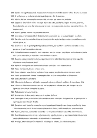 399) Solidão não significa estar só, mas estar em meio a uma multidão e sentir a falta de uma só pessoa.
400) O ser humano só costuma valorizar quando sente a dor da ausência.
401) Não há dor que o tempo não amenize. Não há choro que a vida não acalente.
402) Depois da tempestade vem a bonança, depois das lutas, as vitórias, depois do choro, o sorriso,
depois da noite, um novo dia. Saiba esperar orando e orar esperando, continue a acreditar, Deus é fiel
para conosco!
403) Não há grandes vitórias nas pequenas batalhas.
404) Uma palavra tem a capacidade de destruir em segundos o que se levou anos para construir.
405) Carrinho vazio faz muito barulho e carrinho cheio não, assim também muitos crentes fazem mais
barulho que ação.
406) Estamos na era de gente ligada no piloto automático, de “zumbis” e escravos das redes sociais.
Moram no virtual e se desligam do real.
407) Toda a lágrima tem uma razão, toda esperança tem um motivo, toda fé tem um fundamento, deixe
Jesus Cristo ser a razão, o motivo e o fundamento da tua vida.
408) Buscar e procurar se diferenciam porque no primeiro, sabendo onde encontrar e no segundo
saímos sem rumo. Busque a Jesus!
409) Nenhum navio parte sem destino! Encontre o rumo para a sua vida em Jesus.
410) Nesse mar da vida, Jesus é o nosso farol.
411) Nossa vida sem Jesus é como navio sem leme, viagem sem destino, como mar sem vento.
412) Todos que venceram tiveram suas tempestades, as lutas acompanham os vencedores.
413) Cada vitória tem sua história.
414) Não desista de buscar a felicidade, porque ela não vem até você, você tem de ir em busca dela.
415) Quando o choro tentar suplantar o teu sorriso, pegue na mão de Jesus, ele enxugará as tuas
lágrimas e colocará um sorriso no teu rosto.
416) Toda cicatriz tem uma história.
417) A constância da água, vence a dureza da pedra e do ferro.
418) Use as pedras lançadas contra ti para fazeres um altar firme para orar pelos que te apedrejaram, e
espere que a resposta vem do alto.
419) Os salmos mais lindos foram escrito em meio as piores tribulações, por isso o nosso Senhor Jesus
Cristo nos permite extrair de nossas provações as mais lindas e edificantes lições para nossa vida.
420) Avance, chorando, suplicando, buscando, e se for preciso rastejar, FAÇA! Mas não retroceda.
421) Quando passar por uma prova e achar que estás sozinho, lembre-se que na escola da vida, durante
a aplicação da prova, o mestre está ali, em silêncio te observando.
422) Prossiga, é hora de avançar! Não recue no campo de batalha, sua vitória está perto.
 