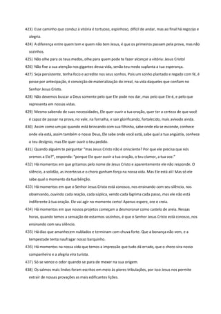 423) Esse caminho que conduz à vitória é tortuoso, espinhoso, difícil de andar, mas ao final há regozijo e
alegria.
424) A diferença entre quem tem e quem não tem Jesus, é que os primeiros passam pela prova, mas não
sozinhos.
425) Não olhe para os teus medos, olhe para quem pode te fazer alcançar a vitória: Jesus Cristo!
426) Não fixe a sua atenção nos gigantes dessa vida, senão teu medo suplanta a tua esperança.
427) Seja persistente, tenha foco e acredite nos seus sonhos. Pois um sonho plantado e regado com fé, é
posse por antecipação, é convicção de materialização do irreal, na vida daqueles que confiam no
Senhor Jesus Cristo.
428) Não devemos buscar a Deus somente pelo que Ele pode nos dar, mas pelo que Ele é, e pelo que
representa em nossas vidas.
429) Mesmo sabendo de suas necessidades, Ele quer ouvir a tua oração, quer ter a certeza de que você
é capaz de passar na prova, no vale, na fornalha, e sair glorificando, fortalecido, mais avivado ainda.
430) Assim como um pai quando está brincando com sua filhinha, sabe onde ela se esconde, conhece
onde ela está, assim também o nosso Deus, Ele sabe onde você está, sabe qual a tua angústia, conhece
o teu desígnio, mas Ele quer ouvir o teu pedido.
431) Quando alguém te perguntar “mas Jesus Cristo não é onisciente? Por que ele precisa que nós
oremos a Ele?”, responda: “porque Ele quer ouvir a tua oração, o teu clamor, a tua voz.”
432) Há momentos em que gritamos pelo nome de Jesus Cristo e aparentemente ele não responde. O
silêncio, a solidão, as incertezas e o choro ganham força na nossa vida. Mas Ele está ali! Mas só ele
sabe qual o momento da tua bênção.
433) Há momentos em que o Senhor Jesus Cristo está conosco, nos ensinando com seu silêncio, nos
observando, ouvindo cada reação, cada súplica, vendo cada lágrima cada passo, mas ele não está
indiferente à tua oração. Ele vai agir no momento certo! Apenas espere, ore e creia.
434) Há momentos em que nossos projetos começam a desmoronar como castelo de areia. Nessas
horas, quando temos a sensação de estarmos sozinhos, é que o Senhor Jesus Cristo está conosco, nos
ensinando com seu silêncio.
435) Há dias que amanhecem nublados e terminam com chuva forte. Que a bonança não vem, e a
tempestade tenta naufragar nosso barquinho.
436) Há momentos na nossa vida que temos a impressão que tudo dá errado, que o choro vira nosso
companheiro e a alegria vira turista.
437) Só se vence o odor quando se para de mexer na sua origem.
438) Os salmos mais lindos foram escritos em meio às piores tribulações, por isso Jesus nos permite
extrair de nossas provações as mais edificantes lições.
 
