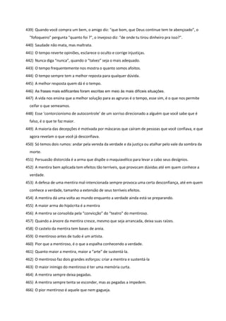 439) Quando você compra um bem, o amigo diz: "que bom, que Deus continue tem te abençoado”, o
"fofoqueiro" pergunta "quanto foi ?", o invejoso diz: "de onde tu tirou dinheiro pra isso?".
440) Saudade não mata, mas maltrata.
441) O tempo reverte opiniões, esclarece o oculto e corrige injustiças.
442) Nunca diga “nunca”, quando o “talvez” seja o mais adequado.
443) O tempo frequentemente nos mostra o quanto somos afoitos.
444) O tempo sempre tem a melhor reposta para qualquer dúvida.
445) A melhor resposta quem dá é o tempo.
446) As frases mais edificantes foram escritas em meio às mais difíceis situações.
447) A vida nos ensina que a melhor solução para as agruras é o tempo, esse sim, é o que nos permite
ceifar o que semeamos.
448) Esse ‘contorcionismo de autocontrole’ de um sorriso direcionado a alguém que você sabe que é
falso, é o que te faz maior.
449) A maioria das decepções é motivada por máscaras que caíram de pessoas que você confiava, e que
agora revelam o que você já desconfiava.
450) Só temos dois rumos: andar pela vereda da verdade e da justiça ou atalhar pelo vale da sombra da
morte.
451) Persuasão distorcida é a arma que dispõe o maquiavélico para levar a cabo seus desígnios.
452) A mentira bem aplicada tem efeitos tão terríveis, que provocam dúvidas até em quem conhece a
verdade.
453) A defesa de uma mentira mal-intencionada sempre provoca uma certa desconfiança, até em quem
conhece a verdade, tamanho a extensão de seus terríveis efeitos.
454) A mentira dá uma volta ao mundo enquanto a verdade ainda está se preparando.
455) A maior arma do hipócrita é a mentira
456) A mentira se consolida pela “convicção” do “teatro” do mentiroso.
457) Quando a árvore da mentira cresce, mesmo que seja arrancada, deixa suas raízes.
458) O castelo da mentira tem bases de areia.
459) O mentiroso antes de tudo é um artista.
460) Pior que a mentiroso, é o que a espalha conhecendo a verdade.
461) Quanto maior a mentira, maior a “arte” de sustentá-la.
462) O mentiroso faz dois grandes esforços: criar a mentira e sustentá-la
463) O maior inimigo do mentiroso é ter uma memória curta.
464) A mentira sempre deixa pegadas.
465) A mentira sempre tenta se esconder, mas as pegadas a impedem.
466) O pior mentiroso é aquele que nem gagueja.
 