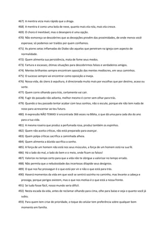 467) A mentira vicia mais rápido que a droga.
468) A mentira é como uma bola de neve, quanto mais ela rola, mais ela cresce.
469) O choro é inevitável, mas o desespero é uma opção.
470) Não esmoreça se descobrires que as decepções provêm das proximidades, de onde menos você
esperava; só podemos ser traídos por quem confiamos.
471) As piores setas inflamadas do Diabo são aquelas que penetram na igreja com aspecto de
normalidade.
472) Quem alimenta sua persistência, mata de fome seus medos.
473) Fartura e escassez, ótimas situações para descobrirmos falsos e verdadeiros amigos.
474) Mentes brilhantes sempre encontram oposição das mentes medíocres, em seus caminhos.
475) O sucesso sempre vai encontrar como oposição a inveja.
476) Nossa vida, do útero à sepultura, é direcionada muito mais por escolhas que por destino, acaso ou
sorte.
477) Quem corre olhando para trás, certamente vai cair.
478) Fugir do passado não adianta, melhor mesmo é correr sem olhar para trás.
479) Quando o teu passado tentar acabar com teus sonhos, não o escute, porque ele não tem nada de
novo para acrescentar ao teu futuro.
480) A expressão NÃO TEMAS! é encontrada 366 vezes na Bíblia, o que dá uma para cada dia do ano
para a tua vida.
481) A mesma roseira que produz a perfumada rosa, produz também os espinhos.
482) Quem não aceita críticas, não está preparado para avançar.
483) Quem polpa críticas sacrifica a caminhada alheia.
484) Quem alimenta a dúvida sacrifica a sonho.
485) A força de um homem não está nos seus músculos, a força de um homem está na sua fé.
486) Há o lado do mal, o lado do bem e o meio, onde ficam os falsos!
487) Valorize no tempo certo para que a vida não te obrigue a valorizar no tempo errado.
488) Não permita que a nebulosidade das incertezas dilapide seus desígnios.
489) O que nos faz prosseguir é o que está por vir e não o que está para trás.
490) Haverá momentos da vida em que você se sentirá sozinho no caminho, mas levante a cabeça e
prossiga, porque perigos existem, mas o que nos motiva é o que está a nossa frente.
491) Se tudo fosse fácil, nosso mundo seria difícil.
492) Nesta escada da vida, antes de reclamar olhando para cima, olhe para baixo e veja o quanto você já
subiu.
493) Para quem tem crise de prioridade, o toque do celular tem preferência sobre qualquer bom
momento em família.
 