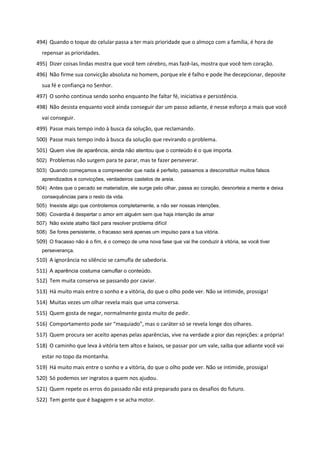 494) Quando o toque do celular passa a ter mais prioridade que o almoço com a família, é hora de
repensar as prioridades.
495) Dizer coisas lindas mostra que você tem cérebro, mas fazê-las, mostra que você tem coração.
496) Não firme sua convicção absoluta no homem, porque ele é falho e pode lhe decepcionar, deposite
sua fé e confiança no Senhor.
497) O sonho continua sendo sonho enquanto lhe faltar fé, iniciativa e persistência.
498) Não desista enquanto você ainda conseguir dar um passo adiante, é nesse esforço a mais que você
vai conseguir.
499) Passe mais tempo indo à busca da solução, que reclamando.
500) Passe mais tempo indo à busca da solução que revirando o problema.
501) Quem vive de aparência, ainda não atentou que o conteúdo é o que importa.
502) Problemas não surgem para te parar, mas te fazer perseverar.
503) Quando começamos a compreender que nada é perfeito, passamos a desconstituir muitos falsos
aprendizados e convicções, verdadeiros castelos de areia.
504) Antes que o pecado se materialize, ele surge pelo olhar, passa ao coração, desnorteia a mente e deixa
consequências para o resto da vida.
505) Inexiste algo que controlemos completamente, a não ser nossas intenções.
506) Covardia é despertar o amor em alguém sem que haja intenção de amar
507) Não existe atalho fácil para resolver problema difícil
508) Se fores persistente, o fracasso será apenas um impulso para a tua vitória.
509) O fracasso não é o fim, é o começo de uma nova fase que vai lhe conduzir à vitória, se você tiver
perseverança.
510) A ignorância no silêncio se camufla de sabedoria.
511) A aparência costuma camuflar o conteúdo.
512) Tem muita conserva se passando por caviar.
513) Há muito mais entre o sonho e a vitória, do que o olho pode ver. Não se intimide, prossiga!
514) Muitas vezes um olhar revela mais que uma conversa.
515) Quem gosta de negar, normalmente gosta muito de pedir.
516) Comportamento pode ser “maquiado”, mas o caráter só se revela longe dos olhares.
517) Quem procura ser aceito apenas pelas aparências, vive na verdade a pior das rejeições: a própria!
518) O caminho que leva à vitória tem altos e baixos, se passar por um vale, saiba que adiante você vai
estar no topo da montanha.
519) Há muito mais entre o sonho e a vitória, do que o olho pode ver. Não se intimide, prossiga!
520) Só podemos ser ingratos a quem nos ajudou.
521) Quem repete os erros do passado não está preparado para os desafios do futuro.
522) Tem gente que é bagagem e se acha motor.
 