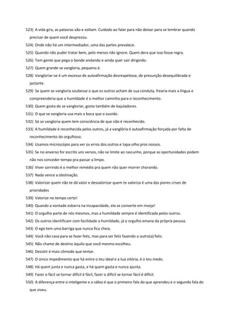 523) A vida gira, as palavras vão e voltam. Cuidado ao falar para não deixar para se lembrar quando
precisar de quem você desprezou.
524) Onde não há um intermediador, uma das partes prevalece.
525) Quando não puder tratar bem, pelo menos não ignore. Quem dera que isso fosse regra.
526) Tem gente que pega o bonde andando e ainda quer sair dirigindo.
527) Quem grande se vangloria, pequeno é.
528) Vangloriar-se é um excesso de autoafirmação desrespeitosa, de presunção desequilibrada e
jactante.
529) Se quem se vangloria soubesse o que os outros acham de sua conduta, frearia mais a língua e
compreenderia que a humildade é o melhor caminho para o reconhecimento.
530) Quem gosta de se vangloriar, gosta também de bajuladores.
531) O que se vangloria usa mais a boca que o ouvido.
532) Só se vangloria quem tem consciência de que não é reconhecido.
533) A humildade é reconhecida pelos outros, já a vanglória é autoafirmação forçada por falta de
reconhecimento do orgulhoso.
534) Usamos microscópio para ver os erros dos outros e tapa-olho pros nossos.
535) Se no anverso for escrito uns versos, não se limite ao rascunho, porque as oportunidades podem
não nos conceder tempo pra passar a limpo.
536) Viver sorrindo é o melhor remédio pra quem não quer morrer chorando.
537) Nada vence a obstinação.
538) Valorizar quem não te dá valor e desvalorizar quem te valoriza é uma das piores crises de
prioridades
539) Valorize no tempo certo!
540) Quando a vontade esbarra na incapacidade, ela se converte em inveja!
541) O orgulho parte de nós mesmos, mas a humildade sempre é identificada pelos outros.
542) Os outros identificam com facilidade a humildade, já o orgulho emana da própria pessoa.
543) O ego tem uma barriga que nunca fica cheia.
544) Você não casa para se fazer feliz, mas para ser feliz fazendo o outro(a) feliz.
545) Não chame de destino àquilo que você mesmo escolheu.
546) Desistir é mais cômodo que tentar.
547) O único impedimento que há entre o teu ideal e a tua vitória, é o teu medo.
548) Há quem junta e nunca gasta, e há quem gasta e nunca ajunta.
549) Fazer o fácil se tornar difícil é fácil, fazer o difícil se tornar fácil é difícil.
550) A diferença entre o inteligente e o sábio é que o primeiro fala do que aprendeu e o segundo fala do
que viveu.
 