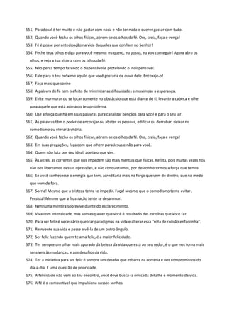 551) Paradoxal é ter muito e não gastar com nada e não ter nada e querer gastar com tudo.
552) Quando você fecha os olhos físicos, abrem-se os olhos da fé. Ore, creia, faça e vença!
553) Fé é posse por antecipação na vida daqueles que confiam no Senhor!
554) Feche teus olhos e diga para você mesmo: eu quero, eu posso, eu vou conseguir! Agora abra os
olhos, e veja a tua vitória com os olhos da fé.
555) Não perca tempo fazendo o dispensável e protelando o indispensável.
556) Fale para o teu próximo aquilo que você gostaria de ouvir dele. Encoraje-o!
557) Faça mais que sonhe
558) A palavra de fé tem o efeito de minimizar as dificuldades e maximizar a esperança.
559) Evite murmurar ou se focar somente no obstáculo que está diante de ti, levante a cabeça e olhe
para aquele que está acima do teu problema.
560) Use a força que há em suas palavras para canalizar bênçãos para você e para o seu lar.
561) As palavras têm o poder de encorajar ou abater as pessoas, edificar ou derrubar, deixar no
comodismo ou elevar à vitória.
562) Quando você fecha os olhos físicos, abrem-se os olhos da fé. Ore, creia, faça e vença!
563) Em suas pregações, faça com que olhem para Jesus e não para você.
564) Quem não luta por seu ideal, aceita o que vier.
565) Às vezes, as correntes que nos impedem são mais mentais que físicas. Reflita, pois muitas vezes nós
não nos libertamos dessas opressões, e não conquistamos, por desconhecermos a força que temos.
566) Se você conhecesse a energia que tem, acreditaria mais na força que vem de dentro, que no medo
que vem de fora.
567) Sorria! Mesmo que a tristeza tente te impedir. Faça! Mesmo que o comodismo tente evitar.
Persista! Mesmo que a frustração tente te desanimar.
568) Nenhuma mentira sobrevive diante do esclarecimento.
569) Viva com intensidade, mas sem esquecer que você é resultado das escolhas que você faz.
570) Para ser feliz é necessário quebrar paradigmas na vida e alterar essa “rota de colisão enfadonha".
571) Reinvente sua vida e passe a vê-la de um outro ângulo.
572) Ser feliz fazendo quem te ama feliz, é a maior felicidade.
573) Ter sempre um olhar mais apurado da beleza da vida que está ao seu redor, é o que nos torna mais
sensíveis às mudanças, e aos desafios da vida.
574) Ter a iniciativa para ser feliz é sempre um desafio que esbarra na correria e nos compromissos do
dia-a-dia. É uma questão de prioridade.
575) A felicidade não vem ao teu encontro, você deve buscá-la em cada detalhe e momento da vida.
576) A fé é o combustível que impulsiona nossos sonhos.
 