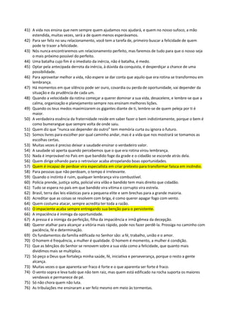 41) A vida nos ensina que nem sempre quem ajudamos nos ajudará, e quem no nosso sufoco, a mão
estendida, muitas vezes, será a de quem menos esperávamos.
42) Para ser feliz no seu relacionamento, você tem a tarefa de, primeiro buscar a felicidade de quem
pode te trazer a felicidade.
43) Nós nunca encontraremos um relacionamento perfeito, mas faremos de tudo para que o nosso seja
o mais próximo possível do perfeito.
44) Uma batalha cujo fim é o imediato da inércia, não é batalha, é medo.
45) Optar pela antecipada derrota da inércia, à dúvida da conquista, é desperdiçar a chance de uma
possibilidade.
46) Para aproveitar melhor a vida, não espere se dar conta que aquilo que era rotina se transformou em
lembrança.
47) Há momentos em que silêncio pode ser ouro, covardia ou perda de oportunidade, vai depender da
situação e da prudência de cada um.
48) Quando a velocidade da rotina começar a querer dominar a sua vida, desacelere, e lembre-se que a
calma, organização e planejamento sempre nos ensinam melhores lições.
49) Quando os teus medos maximizarem os gigantes diante de ti, lembre-se de quem peleja por ti é
maior.
50) A verdadeira essência da fraternidade reside em saber fazer o bem indistintamente, porque o bem é
como bumerangue que sempre volta de onde saiu.
51) Quem diz que “nunca vai depender do outro” tem memória curta ou ignora o futuro.
52) Somos livres para escolher por qual caminho andar, mas é a vida que nos mostrará se tomamos as
escolhas certas.
53) Muitas vezes é preciso deixar a saudade ensinar o verdadeiro valor.
54) A saudade só aperta quando percebemos que o que era rotina virou lembrança.
55) Nada é improvável no País em que bandido foge da grade e o cidadão se esconde atrás dela.
56) Quem dirige olhando para o retrovisor acaba atropelando boas oportunidades.
57) Quem é incapaz de perdoar vira especialista em criar pretexto para transformar faísca em incêndio.
58) Para pessoas que não perdoam, o tempo é irrelevante.
59) Quando o instinto é ruim, qualquer lembrança vira combustível.
60) Polícia prende, justiça solta, policial vira vilão e bandido tem mais direito que cidadão.
61) Tudo se espera no país em que bandido vira vítima e corrupto vira estrela.
62) Brasil, terra das leis elásticas para a pequena elite e sem brechas para a grande maioria.
63) Acreditar que as coisas se resolvem com briga, é como querer apagar fogo com vento.
64) Quem costuma atacar, sempre acredita ter toda a razão.
65) O impaciente acaba sempre entregando sua benção para o persistente.
66) A impaciência é inimiga da oportunidade.
67) A pressa é a inimiga da perfeição, filha da impaciência e irmã gêmea da decepção.
68) Querer atalhar para alcançar a vitória mais rápido, pode nos fazer perdê-la. Prossiga no caminho com
paciência, fé e determinação.
69) Os fundamentos da família edificada no Senhor são: a fé, trabalho, união e o amor.
70) O homem é frequência, a mulher é qualidade. O homem é momento, a mulher é condição.
71) Que as bênçãos do Senhor se renovem sobre a sua vida como a felicidade, que quanto mais
dividimos mais se multiplica.
72) Só peço a Deus que fortaleça minha saúde, fé, iniciativa e perseverança, porque o resto a gente
alcança.
73) Muitas vezes o que aparenta ser fraco é forte e o que aparenta ser forte é fraco.
74) O vento sopra e leva tudo que não tem raiz, mas quem está edificado na rocha suporta os maiores
vendavais e permanece de pé.
75) Só não chora quem não luta.
76) As tribulações me ensinaram a ser feliz mesmo em meio às tormentas.
 