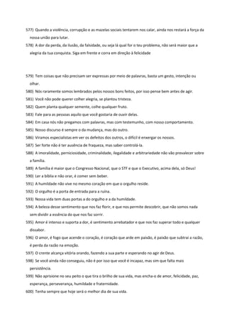 577) Quando a violência, corrupção e as mazelas sociais tentarem nos calar, ainda nos restará a força da
nossa união para lutar.
578) A dor da perda, da ilusão, da falsidade, ou seja lá qual for o teu problema, não será maior que a
alegria da tua conquista. Siga em frente e corra em direção à felicidade
579) Tem coisas que não precisam ser expressas por meio de palavras, basta um gesto, intenção ou
olhar.
580) Nós raramente somos lembrados pelos nossos bons feitos, por isso pense bem antes de agir.
581) Você não pode querer colher alegria, se plantou tristeza.
582) Quem planta qualquer semente, colhe qualquer fruto.
583) Fale para as pessoas aquilo que você gostaria de ouvir delas.
584) Em casa nós não pregamos com palavras, mas com testemunho, com nosso comportamento.
585) Nosso discurso é sempre o da mudança, mas do outro.
586) Viramos especialistas em ver os defeitos dos outros, o difícil é enxergar os nossos.
587) Ser forte não é ter ausência de fraqueza, mas saber controlá-la.
588) A imoralidade, perniciosidade, criminalidade, ilegalidade e arbitrariedade não vão prevalecer sobre
a família.
589) A família é maior que o Congresso Nacional, que o STF e que o Executivo, acima dela, só Deus!
590) Ler a bíblia e não orar, é comer sem beber.
591) A humildade não vive no mesmo coração em que o orgulho reside.
592) O orgulho é a porta de entrada para a ruína.
593) Nossa vida tem duas portas a do orgulho e a da humildade.
594) A beleza desse sentimento que nos faz florir, e que nos permite descobrir, que não somos nada
sem dividir a essência do que nos faz sorrir.
595) Amor é intenso e suporta a dor, é sentimento arrebatador e que nos faz superar todo e qualquer
dissabor.
596) O amor, é fogo que acende o coração, é coração que arde em paixão, é paixão que subtrai a razão,
é perda da razão na emoção.
597) O crente alcança vitória orando, fazendo a sua parte e esperando no agir de Deus.
598) Se você ainda não conseguiu, não é por isso que você é incapaz, mas sim que falta mais
persistência.
599) Não aprisione no seu peito o que tira o brilho de sua vida, mas encha-o de amor, felicidade, paz,
esperança, perseverança, humildade e fraternidade.
600) Tenha sempre que hoje será o melhor dia de sua vida.
 