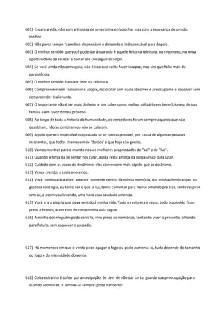 601) Encare a vida, não com a tristeza de uma rotina enfadonha, mas com a esperança de um dia
melhor.
602) Não perca tempo fazendo o dispensável e deixando o indispensável para depois.
603) O melhor sentido que você pode dar à sua vida é aquele feito na releitura, no recomeço, na nova
oportunidade de refazer e tentar até conseguir alcançar.
604) Se você ainda não conseguiu, não é isso que vai te fazer incapaz, mas sim que falta mais de
persistência.
605) O melhor sentido é aquele feito na releitura.
606) Compreender sem raciocinar é utopia, raciocinar sem nada absorver é preocupante e absorver sem
compreender é alienante.
607) O importante não é ter mais dinheiro e sim saber como melhor utilizá-lo em benefício seu, de sua
família e em favor do teu próximo.
608) Ao longo de toda a história da humanidade, os vencedores foram sempre aqueles que não
desistiram, não se omitiram ou não se calaram.
609) Aquilo que era impossível no passado só se tornou possível, por causa de algumas pessoas
insistentes, que todos chamavam de 'doidos' e que hoje são gênios.
610) Vamos mostrar para o mundo nossas melhores propriedades de "sal" e de "luz".
611) Quando a força da lei tentar nos calar, ainda resta a força da nossa união para lutar.
612) Cuidado com as vozes do desânimo, elas convencem mais rápido que as do ânimo.
613) Vença crendo, e creia vencendo.
614) Você continuará a viver, a existir, somente dentro da minha memória, das minhas lembranças, na
gostosa nostalgia, eu tento ser o que já fui, tento caminhar para frente olhando pra trás, tento respirar
sem ar, e assim vou levando, uma hora essa saudade ameniza.
615) Você era a alegria que dava sentido à minha vida. Todo o resto era o resto, todo o colorido ficou
preto e branco, e em tons de cinza minha vida segue.
616) A minha dor ninguém pode senti-la, vivo preso às memórias, tentando viver o presente, olhando
para futuro, sem esquecer o passado.
617) Há momentos em que o vento pode apagar o fogo ou pode aumentá-lo, tudo depende do tamanho
do fogo e da intensidade do vento.
618) Coisa estranha é sofrer por antecipação. Se tiver de não dar certo, guarde sua preocupação para
quando acontecer, e lembre-se sempre: pode dar certo!.
 