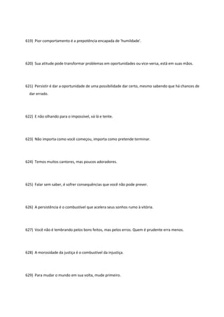 619) Pior comportamento é a prepotência encapada de 'humildade'.
620) Sua atitude pode transformar problemas em oportunidades ou vice-versa, está em suas mãos.
621) Persistir é dar a oportunidade de uma possibilidade dar certo, mesmo sabendo que há chances de
dar errado.
622) E não olhando para o impossível, vá lá e tente.
623) Não importa como você começou, importa como pretende terminar.
624) Temos muitos cantores, mas poucos adoradores.
625) Falar sem saber, é sofrer consequências que você não pode prever.
626) A persistência é o combustível que acelera seus sonhos rumo à vitória.
627) Você não é lembrando pelos bons feitos, mas pelos erros. Quem é prudente erra menos.
628) A morosidade da justiça é o combustível da injustiça.
629) Para mudar o mundo em sua volta, mude primeiro.
 