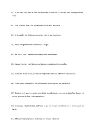 641) Se der certo tudo bem, se ainda não deu certo, eu insistirei, e se não der certo, começo tudo de
novo.
642) Quer falar mal, pode falar, que enquanto você cansa, eu cresço!
643) As decepções são doídas, e nos ensinam mais do que machucam.
644) Nosso inimigo não nos trai e sim nosso "amigo".
645) Há "DIAS e "dias", e esses últimos não podem ser ignorados.
646) A cicuta é sempre mais lúgubre quando escamoteada nas interpretações.
647) A vida tem dessas coisas, sou apenas um peixinho tentando sobreviver nesse oceano.
648) Tenho prazer em viver feliz, distante de quem tem prazer em não me ver feliz.
649) Gosto de curtir quem me curte, gosto de dar atenção a quem me ouve, gosto de falar à quem me
escuta, gosto da verdade e não da aparência.
650) Como nossa vida é feita de laços firmes, os que não tiverem consistência vão se romper, cedo ou
tarde.
651) O falso sorriso sempre sabe ocultar do que coração está cheio.
 