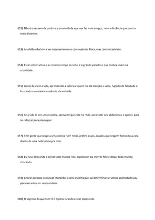 652) Não é o excesso de contato e proximidade que nos faz mais amigos, nem a distância que nos faz
mais distantes.
653) A solidão não tem a ver necessariamente com ausência física, mas com sinceridade.
654) Estar entre tantos e ao mesmo tempo sozinho, é o grande paradoxo que muitos vivem na
atualidade.
655) Gosto de viver a vida, aprendendo a valorizar quem me dá atenção e valor, fugindo de falsidade e
buscando a verdadeira essência da amizade.
656) Se a vida te der uma rasteira, aproveite que está no chão, para fazer uns abdominais e apoios, para
se reforçar para prosseguir.
657) Tem gente que reage a uma notícia ruim rindo, prefiro esses, àqueles que reagem fechando a cara
diante de uma notícia boa pra mim.
658) Eu nasci chorando e deixei todo mundo feliz, espero um dia morrer feliz e deixar todo mundo
chorando.
659) Chorar parados ou buscar chorando, é uma escolha que vai determinar se somos acomodados ou
perseverantes em nossos ideais.
660) O segredo do que tem fé é esperar orando e orar esperando.
 