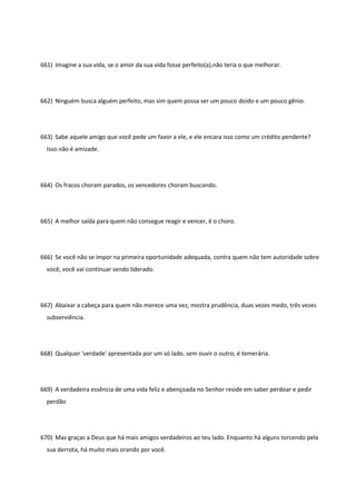 661) Imagine a sua vida, se o amor da sua vida fosse perfeito(a),não teria o que melhorar.
662) Ninguém busca alguém perfeito, mas sim quem possa ser um pouco doido e um pouco gênio.
663) Sabe aquele amigo que você pede um favor a ele, e ele encara isso como um crédito pendente?
Isso não é amizade.
664) Os fracos choram parados, os vencedores choram buscando.
665) A melhor saída para quem não consegue reagir e vencer, é o choro.
666) Se você não se impor na primeira oportunidade adequada, contra quem não tem autoridade sobre
você, você vai continuar sendo liderado.
667) Abaixar a cabeça para quem não merece uma vez, mostra prudência, duas vezes medo, três vezes
subserviência.
668) Qualquer 'verdade' apresentada por um só lado, sem ouvir o outro, é temerária.
669) A verdadeira essência de uma vida feliz e abençoada no Senhor reside em saber perdoar e pedir
perdão
670) Mas graças a Deus que há mais amigos verdadeiros ao teu lado. Enquanto há alguns torcendo pela
sua derrota, há muito mais orando por você.
 