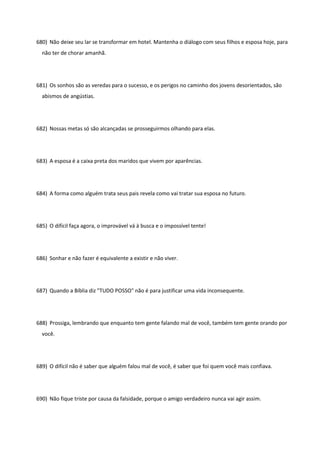 680) Não deixe seu lar se transformar em hotel. Mantenha o diálogo com seus filhos e esposa hoje, para
não ter de chorar amanhã.
681) Os sonhos são as veredas para o sucesso, e os perigos no caminho dos jovens desorientados, são
abismos de angústias.
682) Nossas metas só são alcançadas se prosseguirmos olhando para elas.
683) A esposa é a caixa preta dos maridos que vivem por aparências.
684) A forma como alguém trata seus pais revela como vai tratar sua esposa no futuro.
685) O difícil faça agora, o improvável vá à busca e o impossível tente!
686) Sonhar e não fazer é equivalente a existir e não viver.
687) Quando a Bíblia diz "TUDO POSSO" não é para justificar uma vida inconsequente.
688) Prossiga, lembrando que enquanto tem gente falando mal de você, também tem gente orando por
você.
689) O difícil não é saber que alguém falou mal de você, é saber que foi quem você mais confiava.
690) Não fique triste por causa da falsidade, porque o amigo verdadeiro nunca vai agir assim.
 