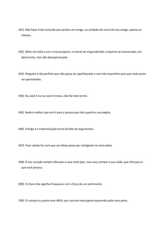691) Não fique triste achando que perdeu um amigo, na verdade ele nunca foi seu amigo, apenas se
relevou.
692) Olhar em volta e ver o mal prosperar, o imoral ser engrandecido, o esperto ser ovacionado, me
deixa triste, mas não desesperançado.
693) Ninguém é tão perfeito que não possa ser aperfeiçoado e nem tão imperfeito para que nada possa
ser aproveitado.
694) Ou você é luz ou você é trevas, não há meio termo.
695) Nada é melhor que sorrir para a pessoa que não suporta a sua alegria.
696) A briga é a materialização bruta da falta de argumentos.
697) Ficar calado faz com que um idiota passe por inteligente no meio deles.
698) O seu coração sempre olha para o que você quer, mas ouça sempre a sua razão, que olha para o
que você precisa.
699) O choro não significa fraqueza e sim a força de um sentimento.
700) O começo é a parte mais difícil, por isso tem tanta gente querendo pular essa parte.
 