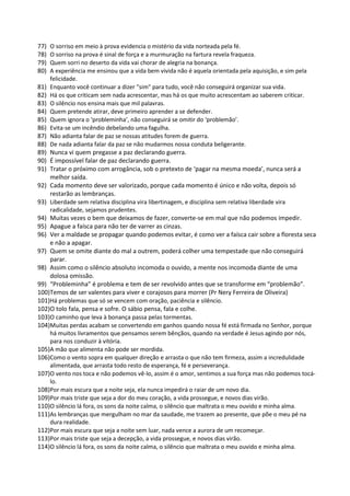 77) O sorriso em meio à prova evidencia o mistério da vida norteada pela fé.
78) O sorriso na prova é sinal de força e a murmuração na fartura revela fraqueza.
79) Quem sorri no deserto da vida vai chorar de alegria na bonança.
80) A experiência me ensinou que a vida bem vivida não é aquela orientada pela aquisição, e sim pela
felicidade.
81) Enquanto você continuar a dizer "sim" para tudo, você não conseguirá organizar sua vida.
82) Há os que criticam sem nada acrescentar, mas há os que muito acrescentam ao saberem criticar.
83) O silêncio nos ensina mais que mil palavras.
84) Quem pretende atirar, deve primeiro aprender a se defender.
85) Quem ignora o ‘probleminha’, não conseguirá se omitir do ‘problemão’.
86) Evita-se um incêndio debelando uma fagulha.
87) Não adianta falar de paz se nossas atitudes forem de guerra.
88) De nada adianta falar da paz se não mudarmos nossa conduta beligerante.
89) Nunca vi quem pregasse a paz declarando guerra.
90) É impossível falar de paz declarando guerra.
91) Tratar o próximo com arrogância, sob o pretexto de ‘pagar na mesma moeda’, nunca será a
melhor saída.
92) Cada momento deve ser valorizado, porque cada momento é único e não volta, depois só
restarão as lembranças.
93) Liberdade sem relativa disciplina vira libertinagem, e disciplina sem relativa liberdade vira
radicalidade, sejamos prudentes.
94) Muitas vezes o bem que deixamos de fazer, converte-se em mal que não podemos impedir.
95) Apague a faísca para não ter de varrer as cinzas.
96) Ver a maldade se propagar quando podemos evitar, é como ver a faísca cair sobre a floresta seca
e não a apagar.
97) Quem se omite diante do mal a outrem, poderá colher uma tempestade que não conseguirá
parar.
98) Assim como o silêncio absoluto incomoda o ouvido, a mente nos incomoda diante de uma
dolosa omissão.
99) “Probleminha” é problema e tem de ser revolvido antes que se transforme em “problemão”.
100)Temos de ser valentes para viver e corajosos para morrer (Pr Nery Ferreira de Oliveira)
101)Há problemas que só se vencem com oração, paciência e silêncio.
102)O tolo fala, pensa e sofre. O sábio pensa, fala e colhe.
103)O caminho que leva à bonança passa pelas tormentas.
104)Muitas perdas acabam se convertendo em ganhos quando nossa fé está firmada no Senhor, porque
há muitos livramentos que pensamos serem bênçãos, quando na verdade é Jesus agindo por nós,
para nos conduzir à vitória.
105)A mão que alimenta não pode ser mordida.
106)Como o vento sopra em qualquer direção e arrasta o que não tem firmeza, assim a incredulidade
alimentada, que arrasta todo resto de esperança, fé e perseverança.
107)O vento nos toca e não podemos vê-lo, assim é o amor, sentimos a sua força mas não podemos tocá-
lo.
108)Por mais escura que a noite seja, ela nunca impedirá o raiar de um novo dia.
109)Por mais triste que seja a dor do meu coração, a vida prossegue, e novos dias virão.
110)O silêncio lá fora, os sons da noite calma, o silêncio que maltrata o meu ouvido e minha alma.
111)As lembranças que mergulham no mar da saudade, me trazem ao presente, que põe o meu pé na
dura realidade.
112)Por mais escura que seja a noite sem luar, nada vence a aurora de um recomeçar.
113)Por mais triste que seja a decepção, a vida prossegue, e novos dias virão.
114)O silêncio lá fora, os sons da noite calma, o silêncio que maltrata o meu ouvido e minha alma.
 