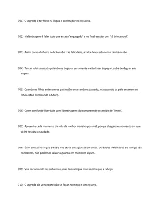 701) O segredo é ter freio na língua e acelerador na iniciativa.
702) Malandragem é falar tudo que estava 'engasgado' e no final escutar um: 'tô brincando!'.
703) Assim como dinheiro no bolso não traz felicidade, a falta dele certamente também não.
704) Tentar subir a escada pulando os degraus certamente vai te fazer tropeçar, suba de degrau em
degrau.
705) Quando os filhos enterram os pais estão enterrando o passado, mas quando os pais enterram os
filhos estão enterrando o futuro.
706) Quem confunde liberdade com libertinagem não compreende o sentido de 'limite'.
707) Aproveite cada momento da vida da melhor maneira possível, porque chegará o momento em que
só lhe restará a saudade.
708) É um erro pensar que o diabo nos ataca em alguns momentos. Os dardos inflamados do inimigo são
constantes, não podemos baixar a guarda em momento algum.
709) Vive reclamando de problemas, mas tem a língua mais rápida que a cabeça.
710) O segredo do vencedor é não se focar no medo e sim no alvo.
 