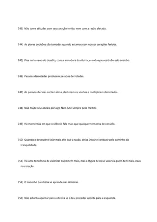 743) Não tome atitudes com seu coração ferido, nem com a razão afetada.
744) As piores decisões são tomadas quando estamos com nossos corações feridos.
745) Pise no terreno do desafio, com a armadura da vitória, crendo que você não está sozinho.
746) Pessoas derrotadas produzem pessoas derrotadas.
747) As palavras ferinas cortam alma, destroem os sonhos e multiplicam derrotados.
748) Não mude seus ideais por algo fácil, lute sempre pelo melhor.
749) Há momentos em que o silêncio fala mais que qualquer tentativa de consolo.
750) Quando o desespero falar mais alto que a razão, deixa Deus te conduzir pelo caminho da
tranquilidade.
751) Há uma tendência de valorizar quem tem mais, mas a lógica de Deus valoriza quem tem mais Jesus
no coração.
752) O caminho da vitória se aprende nas derrotas.
753) Não adianta apontar para a direita se o teu proceder aponta para a esquerda.
 
