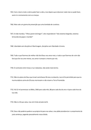 765) Com o barro mole o oleiro pode fazer a obra, mas depois que endurecer nada mais se pode fazer,
assim é o ensinamento com as crianças.
766) Mais vale um grama de prevenção que uma tonelada de curativos.
767) A mãe mandou: "Filhos parem de brigar!", eles responderam "não estamos brigando, estamos
brincando de papai e mamãe!"
768) Liberdade sem disciplina é libertinagem, disciplina sem liberdade é tirania.
769) Tudo o que fizermos de melhor não fará Deus nos amar mais, e tudo o que fizermos de ruim não
fará que Ele nos ame menos, seu amor é sempre o mesmo por nós.
770) O contraste entre trevas e luz é absoluto, não existe meio termo.
771) Não era plano de Deus que Israel caminhasse 40 anos no deserto, isso só foi permitido para que os
murmuradores acima de 20 anos morressem e não vissem a Terra Prometida.
772) Há 32 mil promessas na Bíblia, 2666 para cada mês, 88 para cada dia do ano e 4 para cada hora da
tua vida.
773) Não é a fé que salva, mas sim Cristo através da fé.
774) Deus não poderia quebrar sua própria lei para nos salvar, mas pôde providenciar o cumprimento da
justa sentença, pagando pessoalmente nossa dívida.
 