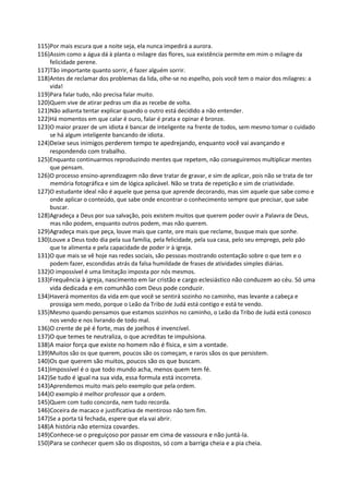115)Por mais escura que a noite seja, ela nunca impedirá a aurora.
116)Assim como a água dá à planta o milagre das flores, sua existência permite em mim o milagre da
felicidade perene.
117)Tão importante quanto sorrir, é fazer alguém sorrir.
118)Antes de reclamar dos problemas da lida, olhe-se no espelho, pois você tem o maior dos milagres: a
vida!
119)Para falar tudo, não precisa falar muito.
120)Quem vive de atirar pedras um dia as recebe de volta.
121)Não adianta tentar explicar quando o outro está decidido a não entender.
122)Há momentos em que calar é ouro, falar é prata e opinar é bronze.
123)O maior prazer de um idiota é bancar de inteligente na frente de todos, sem mesmo tomar o cuidado
se há algum inteligente bancando de idiota.
124)Deixe seus inimigos perderem tempo te apedrejando, enquanto você vai avançando e
respondendo com trabalho.
125)Enquanto continuarmos reproduzindo mentes que repetem, não conseguiremos multiplicar mentes
que pensam.
126)O processo ensino-aprendizagem não deve tratar de gravar, e sim de aplicar, pois não se trata de ter
memória fotográfica e sim de lógica aplicável. Não se trata de repetição e sim de criatividade.
127)O estudante ideal não é aquele que pensa que aprende decorando, mas sim aquele que sabe como e
onde aplicar o conteúdo, que sabe onde encontrar o conhecimento sempre que precisar, que sabe
buscar.
128)Agradeça a Deus por sua salvação, pois existem muitos que querem poder ouvir a Palavra de Deus,
mas não podem, enquanto outros podem, mas não querem.
129)Agradeça mais que peça, louve mais que cante, ore mais que reclame, busque mais que sonhe.
130)Louve a Deus todo dia pela sua família, pela felicidade, pela sua casa, pelo seu emprego, pelo pão
que te alimenta e pela capacidade de poder ir à igreja.
131)O que mais se vê hoje nas redes sociais, são pessoas mostrando ostentação sobre o que tem e o
podem fazer, escondidas atrás da falsa humildade de frases de atividades simples diárias.
132)O impossível é uma limitação imposta por nós mesmos.
133)Frequência à igreja, nascimento em lar cristão e cargo eclesiástico não conduzem ao céu. Só uma
vida dedicada e em comunhão com Deus pode conduzir.
134)Haverá momentos da vida em que você se sentirá sozinho no caminho, mas levante a cabeça e
prossiga sem medo, porque o Leão da Tribo de Judá está contigo e está te vendo.
135)Mesmo quando pensamos que estamos sozinhos no caminho, o Leão da Tribo de Judá está conosco
nos vendo e nos livrando de todo mal.
136)O crente de pé é forte, mas de joelhos é invencível.
137)O que temes te neutraliza, o que acreditas te impulsiona.
138)A maior força que existe no homem não é física, e sim a vontade.
139)Muitos são os que querem, poucos são os começam, e raros sãos os que persistem.
140)Os que querem são muitos, poucos são os que buscam.
141)Impossível é o que todo mundo acha, menos quem tem fé.
142)Se tudo é igual na sua vida, essa formula está incorreta.
143)Aprendemos muito mais pelo exemplo que pela ordem.
144)O exemplo é melhor professor que a ordem.
145)Quem com tudo concorda, nem tudo recorda.
146)Coceira de macaco e justificativa de mentiroso não tem fim.
147)Se a porta tá fechada, espere que ela vai abrir.
148)A história não eterniza covardes.
149)Conhece-se o preguiçoso por passar em cima de vassoura e não juntá-la.
150)Para se conhecer quem são os dispostos, só com a barriga cheia e a pia cheia.
 