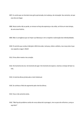 807) Eu sonho que um dia darei esse grito aprisionado, da mudança, da renovação. Sou semente, sei que
esse dia vai chegar.
808) Nosso sonho não se perde, se renova na força da esperança e da união, na fé de um novo tempo,
de uma nova história.
809) Não é a arrogância que vai impor sua liderança e sim o respeito e valorização das individualidades.
810) O caminho que conduz à bênção é difícil de andar, tortuoso, árido e solitário, mas nosso alvo é que
nos capacita a seguir: JESUS!
811) O teu olhar revela o teu coração.
812) Há momento de orar, há momento de agir e há momento de esperar, vivemos o tempo de fazer os
três.
813) A nível da ofensa já desnuda o nível intelectual.
814) Se conhece a falta de argumento pelo nível da ofensa.
815) Viva e não somente exista.
816) "Não fuja do problema senão ele nunca deixa de te perseguir, vire-se para ele enfrente-o, vença e
seja feliz!"
 