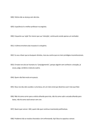 828) Vitória não se alcança sem derrota.
829) A paciência é o melhor professor na angústia.
830) Enquanto sua 'ação' for menor que sua 'intenção', continuarás sendo apenas um sonhador.
831) A última trincheira dos incautos é o vitupério.
832) Eu sou a favor que se busquem direitos, mas sou contra que se criem privilégios inconstitucionais.
833) O maior erro do ser humano é o "prejulgamento", porque alguém sem conhecer a situação, já
acusa, julga, condena e executa a pena.
834) Quem não fala muito erra pouco.
835) Deus nos deu dois ouvidos e uma boca, em um claro sinal que devemos ouvir mais que falar.
836) Não há como correr para a vitória olhando para trás, não há como subir a escada olhando para
baixo, não há como você vencer sem crer.
837) Quem quer vencer AGE, quem não quer continua inventando justificativas.
838) Problema não se resolve chorando e sim enfrentando. Aja! Deus te capacita a vencer.
 
