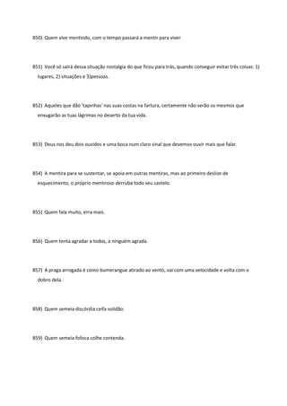850) Quem vive mentindo, com o tempo passará a mentir para viver
851) Você só sairá dessa situação nostalgia do que ficou para trás, quando conseguir evitar três coisas: 1)
lugares, 2) situações e 3)pessoas.
852) Aqueles que dão 'tapinhas' nas suas costas na fartura, certamente não serão os mesmos que
enxugarão as tuas lágrimas no deserto da tua vida.
853) Deus nos deu dois ouvidos e uma boca num claro sinal que devemos ouvir mais que falar.
854) A mentira para se sustentar, se apoia em outras mentiras, mas ao primeiro deslize de
esquecimento, o próprio mentiroso derruba todo seu castelo.
855) Quem fala muito, erra mais.
856) Quem tenta agradar a todos, a ninguém agrada.
857) A praga arrogada é como bumerangue atirado ao vento, vai com uma velocidade e volta com o
dobro dela.
858) Quem semeia discórdia ceifa solidão.
859) Quem semeia fofoca colhe contenda.
 