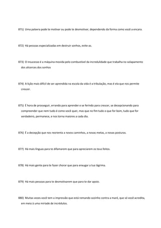 871) Uma palavra pode te motivar ou pode te desmotivar, dependendo da forma como você a encara.
872) Há pessoas especializadas em destruir sonhos, evite-as.
873) O insucesso é a máquina movida pelo combustível da incredulidade que trabalha no solapamento
dos alicerces dos sonhos
874) A lição mais difícil de ser aprendida na escola da vida é a tribulação, mas é ela que nos permite
crescer.
875) É hora de prosseguir, errando para aprender e se ferindo para crescer, se decepcionando para
compreender que nem tudo é como você quer, mas que no fim tudo o que for bom, tudo que for
verdadeiro, permanece, e nos torna maiores a cada dia.
876) É a decepção que nos reorienta a novos caminhos, a novas metas, a novas posturas.
877) Há mais línguas para te difamarem que para apreciarem os teus feitos.
878) Há mais gente para te fazer chorar que para enxugar a tua lágrima.
879) Há mais pessoas para te desmotivarem que para te dar apoio.
880) Muitas vezes você tem a impressão que está remando sozinho contra a maré, que só você acredita,
em meio à uma miríade de incrédulos.
 