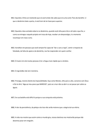 881) Quando a ficha cai revelando que só você ainda não sabia que era uma carta ‘fora-do-baralho’, é
que o desânimo bate a porta, é você tem de ter base para suportar.
882) Quando a boa vontade esbarra no desânimo, quando você olha para trás e vê tudo o que fez, e
como se entregou naquele projeto em troca de hoje, receber um desprestígio, é o momento
recomeçar em novo rumo.
883) Acreditar em pessoas que você sempre foi capaz de “dar a cara a tapa”, sentir o impacto da
falsidade, da falta de apoio e do demérito, nos faz reaprender em quem confiar.
884) O maior erro de muitas pessoas é ter a língua mais rápida que o cérebro.
885) A ingratidão não tem memória.
886) Prossiga, mesmo diante da impossibilidade, faça como Moisés, olhe para o alto, converse com Deus
e Ele te dirá: ‘diga ao meu povo que MARCHE!’, pois se o mar não se abrir vc vai passar por sobre as
águas.
887) Se sua batalha está difícil é porque a sua conquista está próxima.
888) A dor da persistência, da peleja e da luta não serão maiores que a alegria da tua vitória.
889) A vida nos mostra que assim como o mundo gira, nossos destinos nos mostrarão porque não
devemos pisar em ninguém.
 