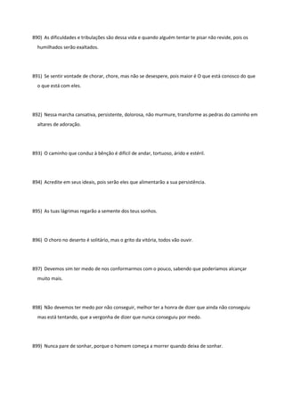 890) As dificuldades e tribulações são dessa vida e quando alguém tentar te pisar não revide, pois os
humilhados serão exaltados.
891) Se sentir vontade de chorar, chore, mas não se desespere, pois maior é O que está conosco do que
o que está com eles.
892) Nessa marcha cansativa, persistente, dolorosa, não murmure, transforme as pedras do caminho em
altares de adoração.
893) O caminho que conduz à bênção é difícil de andar, tortuoso, árido e estéril.
894) Acredite em seus ideais, pois serão eles que alimentarão a sua persistência.
895) As tuas lágrimas regarão a semente dos teus sonhos.
896) O choro no deserto é solitário, mas o grito da vitória, todos vão ouvir.
897) Devemos sim ter medo de nos conformarmos com o pouco, sabendo que poderíamos alcançar
muito mais.
898) Não devemos ter medo por não conseguir, melhor ter a honra de dizer que ainda não conseguiu
mas está tentando, que a vergonha de dizer que nunca conseguiu por medo.
899) Nunca pare de sonhar, porque o homem começa a morrer quando deixa de sonhar.
 