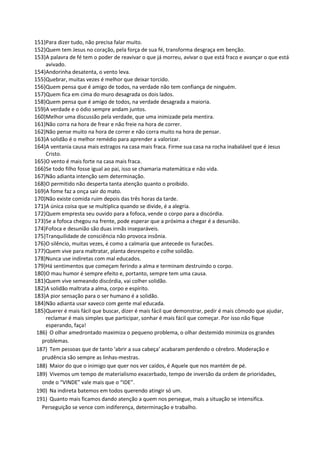 151)Para dizer tudo, não precisa falar muito.
152)Quem tem Jesus no coração, pela força de sua fé, transforma desgraça em benção.
153)A palavra de fé tem o poder de reavivar o que já morreu, avivar o que está fraco e avançar o que está
avivado.
154)Andorinha desatenta, o vento leva.
155)Quebrar, muitas vezes é melhor que deixar torcido.
156)Quem pensa que é amigo de todos, na verdade não tem confiança de ninguém.
157)Quem fica em cima do muro desagrada os dois lados.
158)Quem pensa que é amigo de todos, na verdade desagrada a maioria.
159)A verdade e o ódio sempre andam juntos.
160)Melhor uma discussão pela verdade, que uma inimizade pela mentira.
161)Não corra na hora de frear e não freie na hora de correr.
162)Não pense muito na hora de correr e não corra muito na hora de pensar.
163)A solidão é o melhor remédio para aprender a valorizar.
164)A ventania causa mais estragos na casa mais fraca. Firme sua casa na rocha inabalável que é Jesus
Cristo.
165)O vento é mais forte na casa mais fraca.
166)Se todo filho fosse igual ao pai, isso se chamaria matemática e não vida.
167)Não adianta intenção sem determinação.
168)O permitido não desperta tanta atenção quanto o proibido.
169)A fome faz a onça sair do mato.
170)Não existe comida ruim depois das três horas da tarde.
171)A única coisa que se multiplica quando se divide, é a alegria.
172)Quem empresta seu ouvido para a fofoca, vende o corpo para a discórdia.
173)Se a fofoca chegou na frente, pode esperar que a próxima a chegar é a desunião.
174)Fofoca e desunião são duas irmãs inseparáveis.
175)Tranquilidade de consciência não provoca insônia.
176)O silêncio, muitas vezes, é como a calmaria que antecede os furacões.
177)Quem vive para maltratar, planta desrespeito e colhe solidão.
178)Nunca use indiretas com mal educados.
179)Há sentimentos que começam ferindo a alma e terminam destruindo o corpo.
180)O mau humor é sempre efeito e, portanto, sempre tem uma causa.
181)Quem vive semeando discórdia, vai colher solidão.
182)A solidão maltrata a alma, corpo e espírito.
183)A pior sensação para o ser humano é a solidão.
184)Não adianta usar xaveco com gente mal educada.
185)Querer é mais fácil que buscar, dizer é mais fácil que demonstrar, pedir é mais cômodo que ajudar,
reclamar é mais simples que participar, sonhar é mais fácil que começar. Por isso não fique
esperando, faça!
186) O olhar amedrontado maximiza o pequeno problema, o olhar destemido minimiza os grandes
problemas.
187) Tem pessoas que de tanto 'abrir a sua cabeça' acabaram perdendo o cérebro. Moderação e
prudência são sempre as linhas-mestras.
188) Maior do que o inimigo que quer nos ver caídos, é Aquele que nos mantém de pé.
189) Vivemos um tempo de materialismo exacerbado, tempo de inversão da ordem de prioridades,
onde o “VINDE” vale mais que o “IDE”.
190) Na indireta batemos em todos querendo atingir só um.
191) Quanto mais ficamos dando atenção a quem nos persegue, mais a situação se intensifica.
Perseguição se vence com indiferença, determinação e trabalho.
 