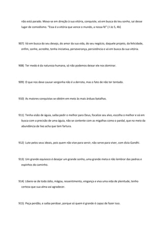 não está parado. Mova-se em direção à sua vitória, conquiste, vá em busca do teu sonho, sai desse
lugar de comodismo. “Essa é a vitória que vence o mundo, a nossa fé” ( I Jo 5, 4b)
907) Vá em busca do seu desejo, do amor da sua vida, do seu negócio, daquele projeto, da felicidade,
enfim, sonhe, acredite, tenha iniciativa, perseverança, persistência e vá em busca da sua vitória.
908) Ter medo é da natureza humana, só não podemos deixar ele nos dominar.
909) O que nos deve causar vergonha não é a derrota, mas o fato de não ter tentado.
910) As maiores conquistas se obtém em meio às mais árduas batalhas.
911) Tenha visão de águia, saiba pedir o melhor para Deus, focalize seu alvo, escolha o melhor e vá em
busca com a precisão de uma águia, não se contente com as migalhas como o pardal, que no meio da
abundância de lixo acha que tem fartura.
912) Lute pelos seus ideais, pois quem não vive para servir, não serve para viver, com dizia Gandhi.
913) Um grande equívoco é desejar um grande sonho, uma grande meta e não lembrar das pedras e
espinhos do caminho.
914) Libere-se de todo ódio, mágoa, ressentimento, vingança e viva uma vida de plenitude, tenho
certeza que sua alma vai agradecer.
915) Peça perdão, e saiba perdoar, porque só quem é grande é capaz de fazer isso.
 