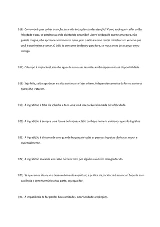 916) Como você quer colher atenção, se a vida toda plantou desatenção? Como você quer ceifar união,
felicidade e paz, se perdeu sua vida plantando desunião? Libere-se daquilo que te amargura, não
guarde mágoa, não aprisione sentimentos ruins, pois o ódio é como tentar ministrar um veneno que
você é o primeiro a tomar. O ódio te consome de dentro para fora, te mata antes de alcançar o teu
inimigo.
917) O tempo é implacável, ele não aguarda as nossas reuniões e não espera a nossa disponibilidade.
918) Seja feliz, saiba agradecer e saiba continuar a fazer o bem, independentemente da forma como os
outros lhe tratarem.
919) A ingratidão é filha da soberba e tem uma irmã inseparável chamada de Infelicidade.
920) A ingratidão é sempre uma forma de fraqueza. Não conheço homens valorosos que são ingratos.
921) A ingratidão é sintoma de uma grande fraqueza e todas as pessoas ingratas são fracas moral e
espiritualmente.
922) A ingratidão só existe em razão do bem feito por alguém a outrem desagradecido.
923) Se queremos alcançar o desenvolvimento espiritual, a prática da paciência é essencial. Suporta com
paciência e sem murmúrio a tua parte, seja qual for.
924) A impaciência te faz perder boas amizades, oportunidades e bênçãos.
 