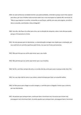 939) Se você conhecesse verdadeiramente suas potencialidades, entenderia porque você é tão especial
para Deus, por isso o Profeta Isaías escrevia sobre isso e nos encorajava no Capítulo 40 e versículo 31:
“Mas os que esperam no senhor, renovarão as suas forças, subirão com asas como águias, correrão e
não se cansarão, caminharão e não se fatigarão”.
940) Voe alto, não fique só a olhar para cima, voe na direção da conquista, suba o mais alto que puder,
porque o firmamento é o limite.
941) Há mais pessoas para te desmotivar, e a desmotivação contagia mais rápido que a motivação, por
isso você terá um caminho espinhoso pela frente, mas que tem frutos permanentes.
942) Não permita que seu sonho seja menor que o seu medo.
943) Não permita que seu sonho seja menor que a sua iniciativa.
944) No fim, com Deus sempre dá certo, e se ainda não deu certo para você, é porque ainda não é fim.
945) Se o seu hoje não foi como o seu ontem, ainda há tempo para fazer um amanhã melhor.
946) Se falta pouco para chegar na outra margem, o caminho para a chegada é menor que o retorno,
por isso não desista.
947) Há pessoas que começam bem, continuam bem e terminam mal, há outras que iniciam mal,
prosseguem mal e terminam bem, há ainda aqueles que começam bem, prosseguem bem e terminam
 