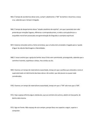 965) É tempo de acordarmos desse sono, cumprir cabalmente o “IDE” do Senhor e levarmos a nossa
cruz, sabendo que o tempo é chegado.
966) É tempo de despertarmos desse “estado catatônico de espírito”, em que o paracleto tem sido
preterido por emoções fugazes, efêmeras e contraproducentes, e onde a concupiscência e a
esqualidez moral tem provocado uma generalização de lânguidos e acamptos espirituais
967) Estamos remando contra a forte correnteza, que a muitos tem arrastado e tragado para a 'queda
d’água' da vida de libertinagens e liberalidades.
968) E nesse cenário que a igreja do Senhor Jesus Cristo vem caminhando, prosseguindo, sabendo que o
caminho é estreito, espinhoso e árduo, mas conduz ao céu.
969) Vivemos um tempo de materialismo exacerbado, tempo em que o prefixo que antecede o nome é
supervalorizado em detrimento das boas obras e do caráter, que são poucos ou quase nada
considerados.
970) Vivemos um tempo de materialismo exacerbado, tempo em que o 'TER' vale mais que o 'SER'.
971) Hoje a igreja enfrenta alguns obstáculos, que ao contrário de outrora, advém em boa parte, de
dentro dela mesma.
972) Siga em frente. Não esqueça de orar sempre, porque Deus nos capacita a seguir, superar e
conquistar.
 