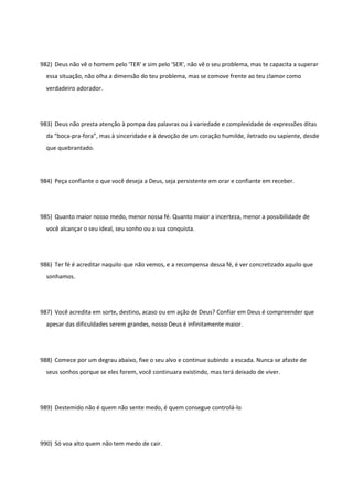 982) Deus não vê o homem pelo 'TER' e sim pelo 'SER', não vê o seu problema, mas te capacita a superar
essa situação, não olha a dimensão do teu problema, mas se comove frente ao teu clamor como
verdadeiro adorador.
983) Deus não presta atenção à pompa das palavras ou à variedade e complexidade de expressões ditas
da “boca-pra-fora”, mas à sinceridade e à devoção de um coração humilde, iletrado ou sapiente, desde
que quebrantado.
984) Peça confiante o que você deseja a Deus, seja persistente em orar e confiante em receber.
985) Quanto maior nosso medo, menor nossa fé. Quanto maior a incerteza, menor a possibilidade de
você alcançar o seu ideal, seu sonho ou a sua conquista.
986) Ter fé é acreditar naquilo que não vemos, e a recompensa dessa fé, é ver concretizado aquilo que
sonhamos.
987) Você acredita em sorte, destino, acaso ou em ação de Deus? Confiar em Deus é compreender que
apesar das dificuldades serem grandes, nosso Deus é infinitamente maior.
988) Comece por um degrau abaixo, fixe o seu alvo e continue subindo a escada. Nunca se afaste de
seus sonhos porque se eles forem, você continuara existindo, mas terá deixado de viver.
989) Destemido não é quem não sente medo, é quem consegue controlá-lo
990) Só voa alto quem não tem medo de cair.
 